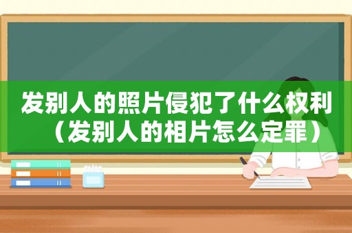 發(fā)別人的照片侵犯了什么權(quán)利（發(fā)別人的相片怎么定罪）