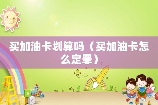 買加油卡劃算嗎（買加油卡怎么定罪）