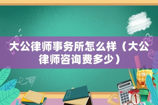 大公律師事務所怎么樣（大公律師咨詢費多少）