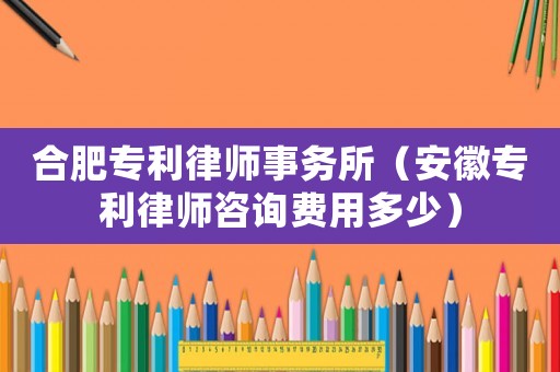 合肥專利律師事務所（安徽專利律師咨詢費用多少）
