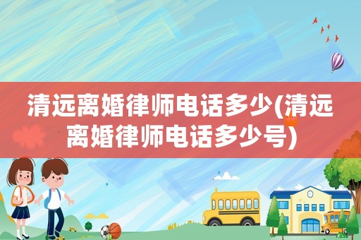 清遠(yuǎn)離婚律師電話多少(清遠(yuǎn)離婚律師電話多少號(hào))