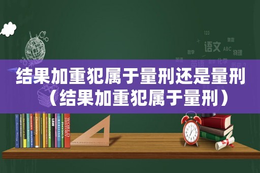 結果加重犯屬于量刑還是量刑（結果加重犯屬于量刑）