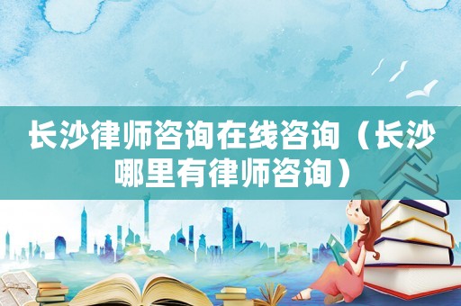長沙律師咨詢在線咨詢（長沙哪里有律師咨詢）