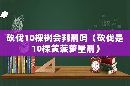 砍伐10棵樹會判刑嗎（砍伐是10棵黃菠蘿量刑）