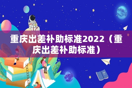 重慶出差補助標準2022（重慶出差補助標準）