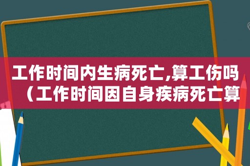 工作時間內生病死亡,算工傷嗎（工作時間因自身疾病死亡算工傷嗎）