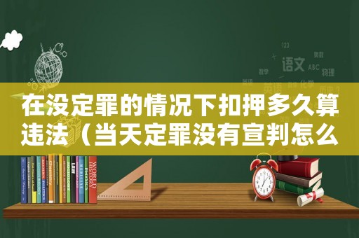 在沒定罪的情況下扣押多久算違法（當天定罪沒有宣判怎么辦）