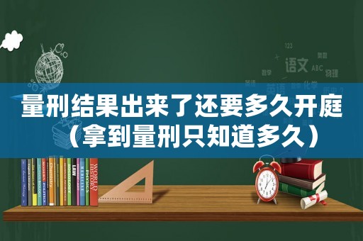 量刑結果出來了還要多久開庭（拿到量刑只知道多久）