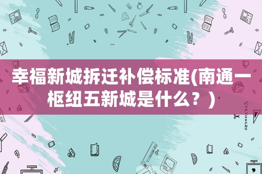 幸福新城拆遷補償標(biāo)準(zhǔn)(南通一樞紐五新城是什么？)