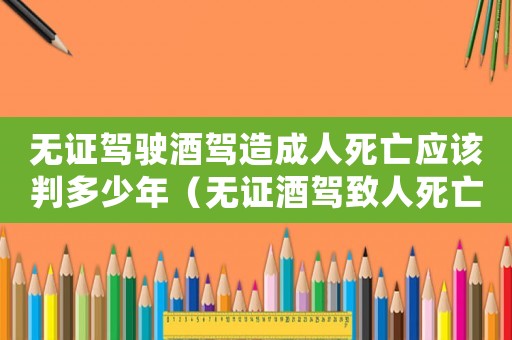 無證駕駛酒駕造成人死亡應該判多少年（無證酒駕致人死亡量刑標準）