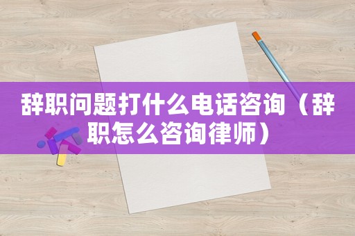 辭職問(wèn)題打什么電話咨詢（辭職怎么咨詢律師）