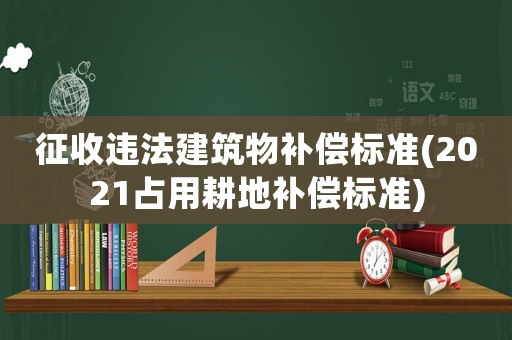 征收違法建筑物補償標準(2021占用耕地補償標準)