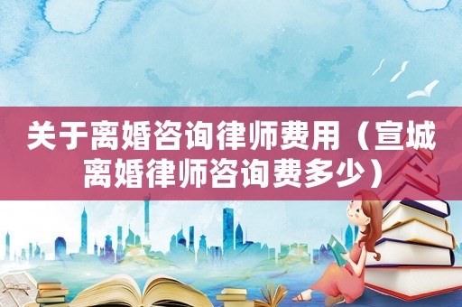 關于離婚咨詢律師費用（宣城離婚律師咨詢費多少）