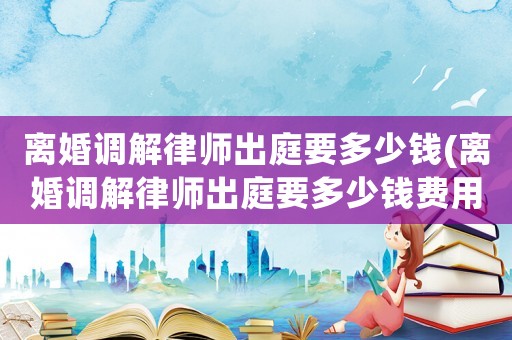 離婚調解律師出庭要多少錢(離婚調解律師出庭要多少錢費用)