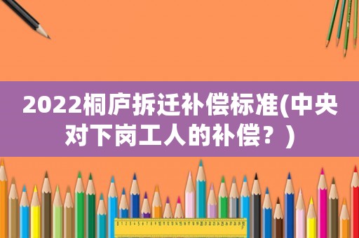 2022桐廬拆遷補償標準(中央對下崗工人的補償？)