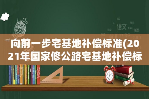 向前一步宅基地補償標準(2021年國家修公路宅基地補償標準？)