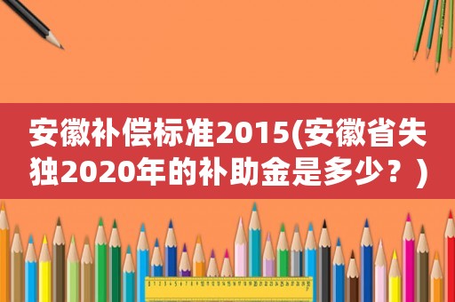安徽補(bǔ)償標(biāo)準(zhǔn)2015(安徽省失獨(dú)2020年的補(bǔ)助金是多少？)