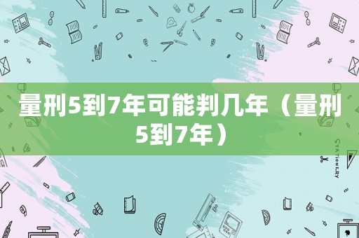 量刑5到7年可能判幾年（量刑5到7年）