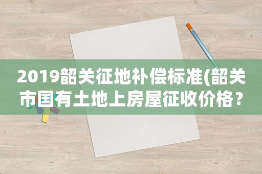 2019韶關征地補償標準(韶關市國有土地上房屋征收價格？)