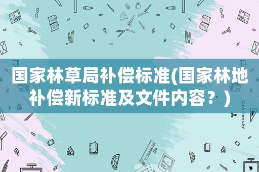 國家林草局補償標準(國家林地補償新標準及文件內容？)