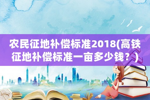 農民征地補償標準2018(高鐵征地補償標準一畝多少錢？)