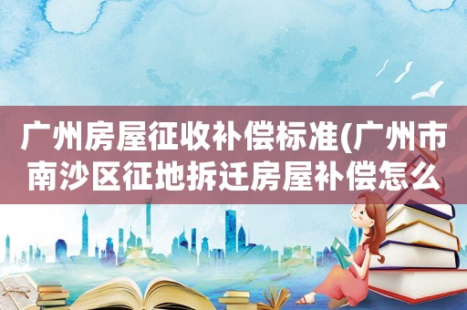 廣州房屋征收補償標準(廣州市南沙區征地拆遷房屋補償怎么算)