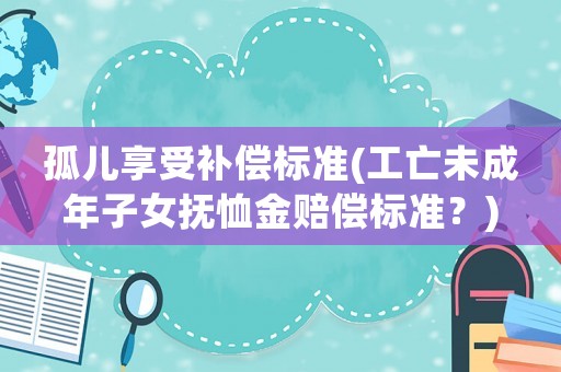 孤兒享受補償標準(工亡未成年子女撫恤金賠償標準？)