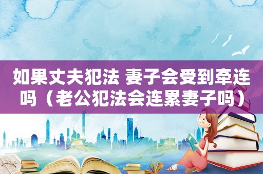 如果丈夫犯法 妻子會受到牽連嗎（老公犯法會連累妻子嗎）