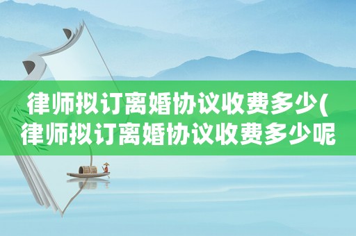 律師擬訂離婚協議收費多少(律師擬訂離婚協議收費多少呢)