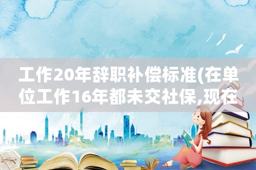工作20年辭職補償標準(在單位工作16年都未交社保,現在自己辭職了,能否可以得到經濟補償)