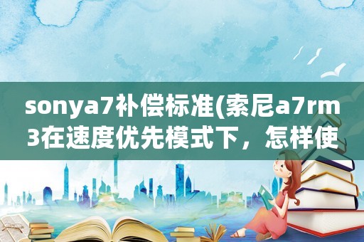sonya7補償標準(索尼a7rm3在速度優先模式下，怎樣使用曝光補償)