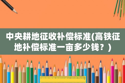 中央耕地征收補償標準(高鐵征地補償標準一畝多少錢？)