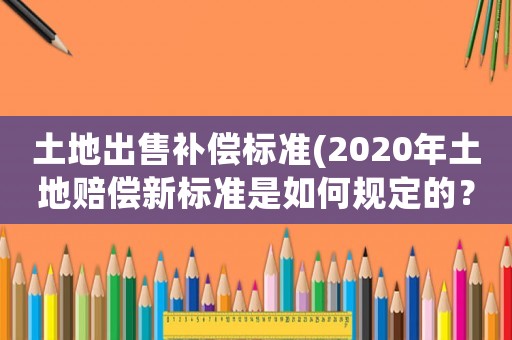 土地出售補償標準(2020年土地賠償新標準是如何規定的？)