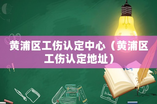 黃浦區工傷認定中心（黃浦區工傷認定地址）