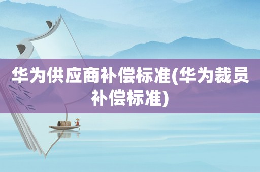華為供應(yīng)商補(bǔ)償標(biāo)準(zhǔn)(華為裁員補(bǔ)償標(biāo)準(zhǔn))