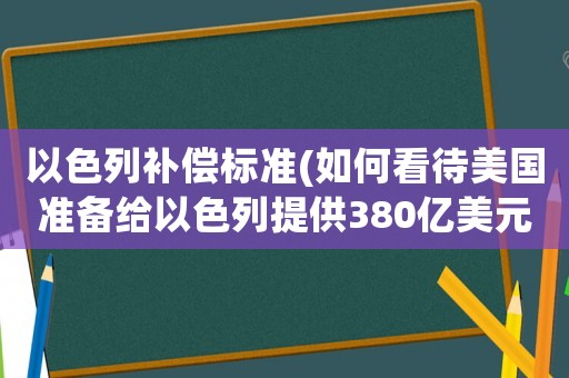 以色列補(bǔ)償標(biāo)準(zhǔn)(如何看待美國(guó)準(zhǔn)備給以色列提供380億美元軍事援助？)