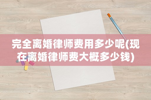 完全離婚律師費用多少呢(現在離婚律師費大概多少錢)