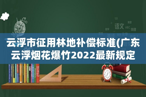 云浮市征用林地補償標準(廣東云浮煙花爆竹2022最新規定)