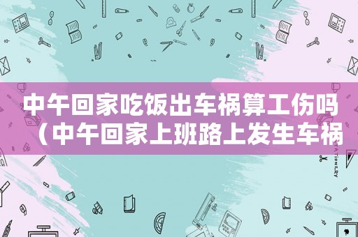 中午回家吃飯出車禍算工傷嗎（中午回家上班路上發生車禍算工傷嗎）
