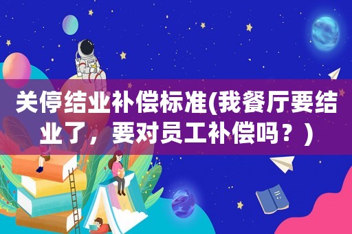關(guān)停結(jié)業(yè)補(bǔ)償標(biāo)準(zhǔn)(我餐廳要結(jié)業(yè)了，要對(duì)員工補(bǔ)償嗎？)