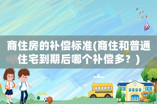 商住房的補(bǔ)償標(biāo)準(zhǔn)(商住和普通住宅到期后哪個(gè)補(bǔ)償多？)