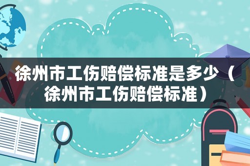徐州市工傷賠償標準是多少（徐州市工傷賠償標準）