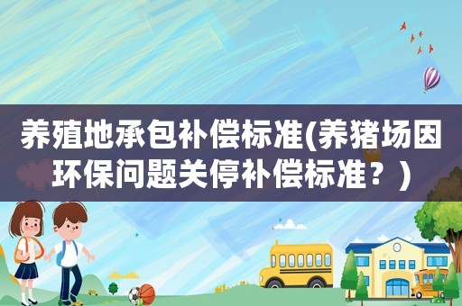 養殖地承包補償標準(養豬場因環保問題關停補償標準？)