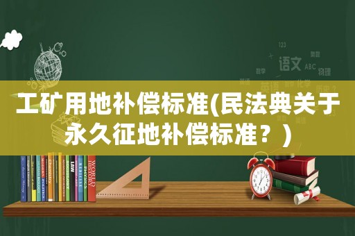 工礦用地補償標準(民法典關于永久征地補償標準？)