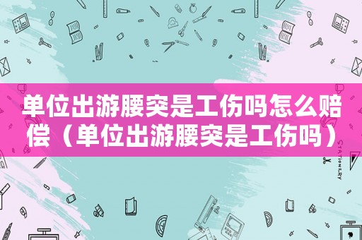 單位出游腰突是工傷嗎怎么賠償（單位出游腰突是工傷嗎）