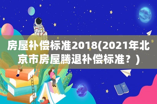 房屋補償標準2018(2021年北京市房屋騰退補償標準？)