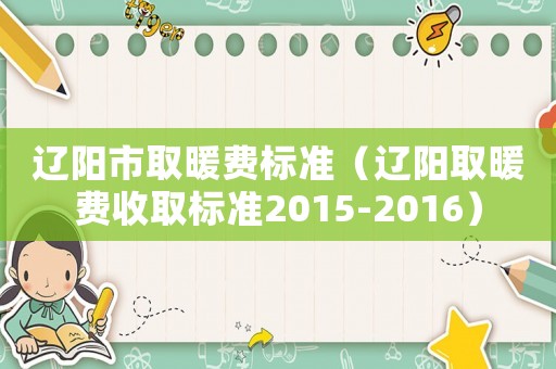 遼陽(yáng)市取暖費(fèi)標(biāo)準(zhǔn)（遼陽(yáng)取暖費(fèi)收取標(biāo)準(zhǔn)2015-2016）