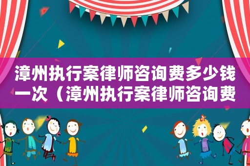 漳州執行案律師咨詢費多少錢一次（漳州執行案律師咨詢費多少）