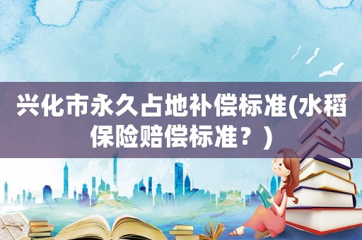 興化市永久占地補償標準(水稻保險賠償標準？)