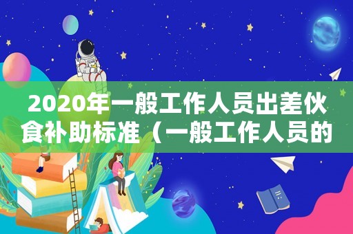 2020年一般工作人員出差伙食補(bǔ)助標(biāo)準(zhǔn)（一般工作人員的出差伙食補(bǔ)助標(biāo)準(zhǔn)）